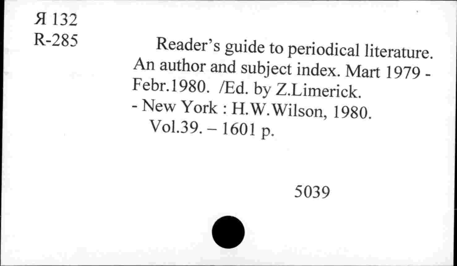 ﻿A 132
R-285
Reader’s guide to periodical literature. An author and subject index. Mart 1979 -Febr.1980. /Ed. by Z.Limerick.
- New York : H.W. Wilson, 1980.
Vol.39. - 1601 p.
5039